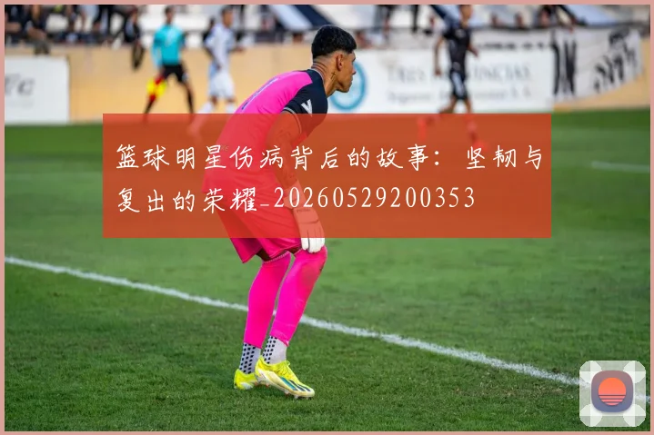 篮球明星伤病背后的故事：坚韧与复出的荣耀_20260529200353