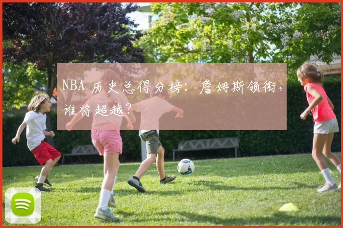 NBA 历史总得分榜：詹姆斯领衔，谁将超越？