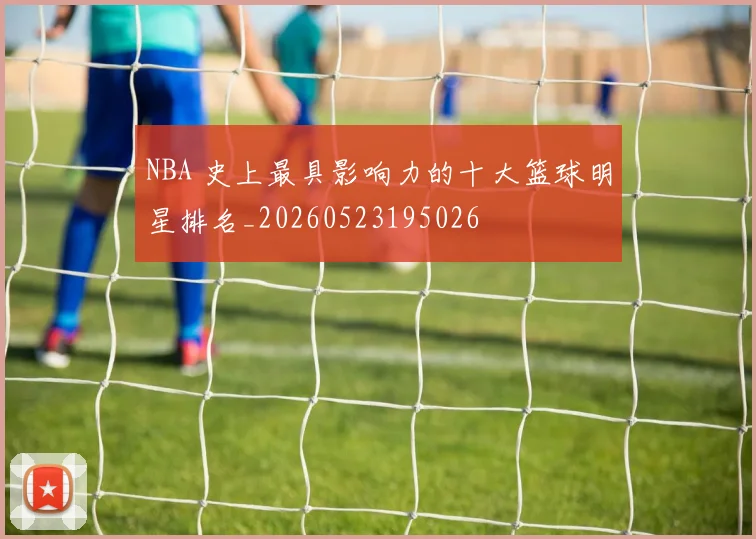 NBA 史上最具影响力的十大篮球明星排名_20260523195026