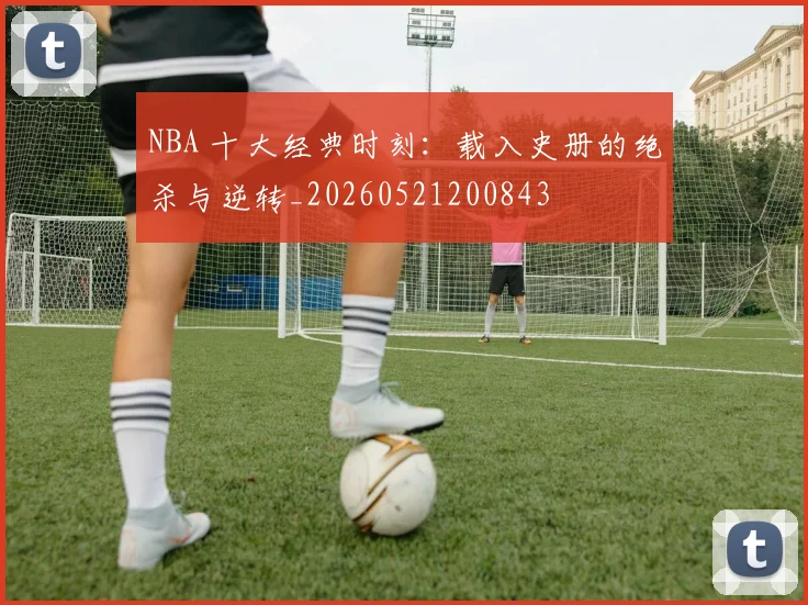 NBA 十大经典时刻：载入史册的绝杀与逆转_20260521200843