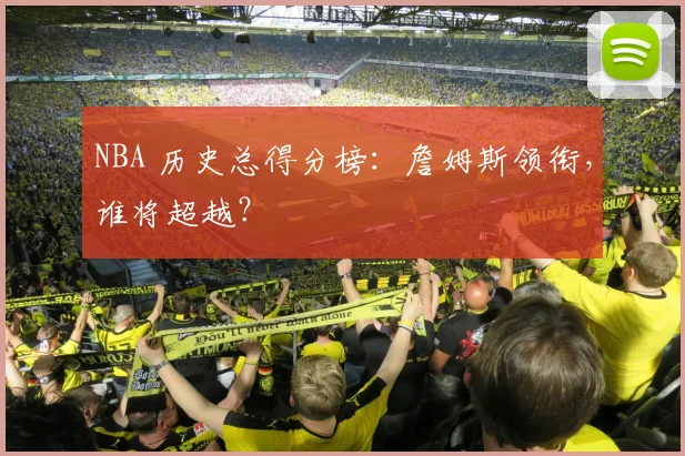 NBA 历史总得分榜:詹姆斯领衔,谁将超越?