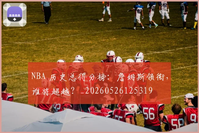 NBA 历史总得分榜：詹姆斯领衔，谁将超越？_20260526125319