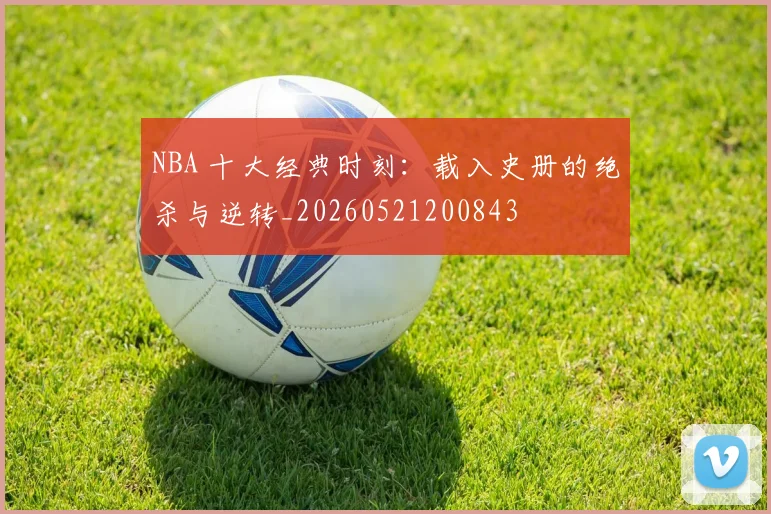NBA 十大经典时刻:载入史册的绝杀与逆转_20260521200843