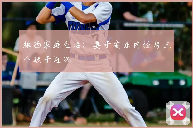 梅西家庭生活：妻子安东内拉与三个孩子近况
