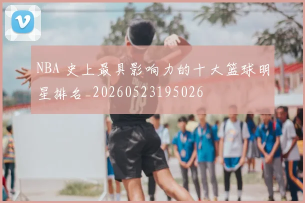 NBA 史上最具影响力的十大篮球明星排名_20260523195026