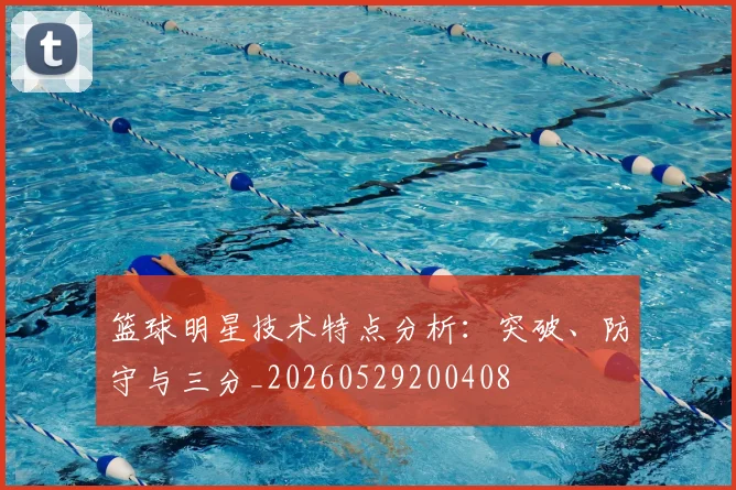 篮球明星技术特点分析：突破、防守与三分_20260529200408